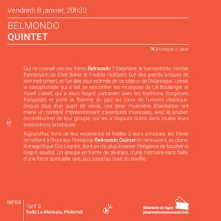22
Vendredi 8 janvier, 20h30
BELMONDO
QUINTET
21
23
( Musique // Jazz
Qui ne connaît pas les frères Belmondo ? Stéphane, le trompettiste, héritier
flamboyant de Chet Baker et Freddie Hubbard, l’un des grands lyriques de
son instrument, et l’un des plus estimés de ce côté-ci de l’Atlantique. Lionel,
le saxophoniste qui a fait se rencontrer les musiques de Lili Boulanger et
Yusef Lateef, qui a réuni l’esprit coltranien avec les traditions liturgiques
françaises et porté la flamme du jazz au cœur de l’univers classique.
Depuis plus d’un quart de siècle, ces deux musiciens d’exception ont
mené un nombre impressionnant d’aventures musicales, avec le soutien
inconditionnel de leur groupe, qui les a toujours suivis dans toutes leurs
explorations artistiques.
Aujourd’hui, forts de leur expérience et fidèles à leurs principes, les frères
remettent à l’honneur l’intrépide Belmondo Quintet en retrouvant, au piano,
le magnifique Éric Legnini, dont on n’a plus à vanter l’élégance de toucher ni
l’esprit soulful. Un groupe en forme de all-stars, d’une mémoire sans faille,
d’une force spirituelle rare, jazz jusqu’au bout du souffle.
Tarif B
Salle La Mennais, Ploërmel
22
Billetterie en ligne
ploermelcommunaute.bzh
INFOS
 