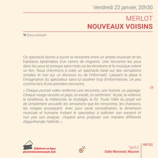 Vendredi 22 janvier, 20h30
MERLOT
NOUVEAUX VOISINS
Tarif C
Salle Moronoë, Mauron
Ce spectacle donne à suivre la rencontre entre un artiste musicien et les
habitants éphémères d’un centre de migrants. Une rencontre les yeux
dans les yeux et presque sans mots où les émotions et la musique créent
un lien. Nous cherchons à créer un spectacle basé sur des sensations
simples et non sur un discours ou de l’informatif. Laissant la place à
l’imagination du spectateur sans lui asséner trop d’informations. Un peu
comme lors d’une première rencontre.
« Chaque portrait vidéo renferme une rencontre, une histoire, un paysage.
Chaque visage raconte un pays, un exode, un sentiment : la joie, la violence,
la tendresse, la mélancolie, la nostalgie, la foi. Toute l’idée du projet est
de simplement accueillir les sensations que les rencontres, les chansons,
les visages provoquent. Avec pour seule considération, la dimension
musicale et humaine invitant le spectateur à solliciter son ressenti et
non pas son analyse. J’espère ainsi proposer une manière différente
d’appréhender l’altérité. »
( Docu-concert
24
26
INFOS
Billetterie en ligne
ploermelcommunaute.bzh
25
 