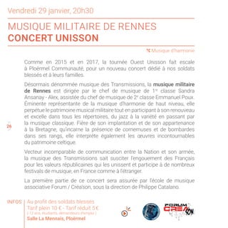 26
25
27
Comme en 2015 et en 2017, la tournée Ouest Unisson fait escale
à Ploërmel Communauté, pour un nouveau concert dédié à nos soldats
blessés et à leurs familles.
Désormais dénommée musique des Transmissions, la musique militaire
de Rennes est dirigée par le chef de musique de 1re
classe Sandra
Ansanay - Alex, assistée du chef de musique de 2e
classe Emmanuel Poux.
Éminente représentante de la musique d’harmonie de haut niveau, elle
perpétue le patrimoine musical militaire tout en participant à son renouveau
et excelle dans tous les répertoires, du jazz à la variété en passant par
la musique classique. Fière de son implantation et de son appartenance
à la Bretagne, qu’incarne la présence de cornemuses et de bombardes
dans ses rangs, elle interprète également les œuvres incontournables
du patrimoine celtique.
Vecteur incomparable de communication entre la Nation et son armée,
la musique des Transmissions sait susciter l’engouement des Français
pour les valeurs républicaines qui les unissent et participe à de nombreux
festivals de musique, en France comme à l’étranger.
La première partie de ce concert sera assurée par l’école de musique
associative Forum / Créa’son, sous la direction de Philippe Catalano.
26
Vendredi 29 janvier, 20h30
MUSIQUE MILITAIRE DE RENNES
CONCERT UNISSON
( Musique d’harmonie
Au profit des soldats blessés
Tarif plein 10 € - Tarif réduit 5 €
(-12 ans, étudiants, demandeurs d’emploi )
Salle La Mennais, Ploërmel
INFOS
 
