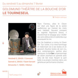 28
27
29
Marc Favreau, alias le  Clown
Sol  était une figure de la scène
québécoise qui maniait les mots
avec habileté. Souvent comparé
au regretté Raymond Devos, il
transformait le langage pour révéler
des sens détournés et inattendus qui
provoquent le rire.
Éric De Dadelsen a connu le Clown
Sol . Sur scène, il lui rend hommage
en redonnant vie à ses textes et en
ajoutant d’autres textes de son cru,
plus contemporains, parfois plus
satiriques.IlcréeCløv,unpersonnage
de clown clochard en parenté avec
celui de Sol mais faisant la part
belle à sa propre invention dans une
généreuse performance d’acteur.
Tarif unique 5 €
28
Du vendredi 5 au dimanche 7 février
GOLDMUND THÉÂTRE DE LA BOUCHE D’OR
LE TOURNESEUL
( Théâtre satirique
Vendredi 5, 20h30 // Concoret
Samedi 6, 20h30 // Saint-Servant
Dimanche 7, 16h00 // Mohon
Spect
acle en
itinéra
nce
Billetterie en ligne
ploermelcommunaute.bzh
© THÉÂTRE GOLDMUND
INFOS
 