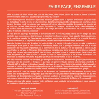 Pour succéder au loup, maître des bois et des peurs, nous avons choisi de placer la saison culturelle
communautaire 2020-2021 sous le signe protecteur du sanglier.
Tout d’abord symbole de l’autorité spirituelle druidique, présent dans la légende arthurienne sous les traits
du fantastique Tourc’h, devenu créature infernale dans la symbolique médiévale après avoir longtemps tenu
le rang de gibier royal, ce seigneur des espaces sylvestres, alliant les qualités de courage, de ténacité et
de ruse, est l’un des rares animaux à ne pas fuir quand on l’attaque. L’intrépidité de la « beste singulière »
lui a valu d’orner les boucliers, les casques et les carnyx des Celtes et d’être choisi par le duc de Bretagne
Arthur III comme emblème personnel.
Et c’est bien de courage, de ténacité et d’inventivité dont il nous faut faire preuve en ces temps de crise
sanitaire aux conséquences économiques et sociales très lourdes, venue nous rappeler douloureusement,
tel le quatrième cavalier de l’Apocalypse chevauchant sa monture à la robe verdâtre, la précarité de notre
condition humaine et la fragilité de nos sociétés, ravivant ainsi la peur ancestrale du lendemain.
Frappée de plein fouet dès le début du mois de Mars, la saison culturelle s’en est trouvée brutalement
interrompue et en proie à une cascade d’annulations, tandis que la pratique collective des arts et la vie
associative se trouvaient empêchées par le confinement. Car la culture, c’est par essence, le lien social, la
convivialité, le partage et l’échange. Si le numérique constitue une porte d’accès à une richesse virtuelle
infinie, rien ne peut remplacer le plaisir des émotions partagées lors de la rencontre avec l’œuvre dans une
salle de spectacle, en plein air, dans un musée ou dans un lieu d’exposition et les artistes eux-mêmes ont
besoin de la présence stimulante du public qui influe sur l’interprétation et sur la créativité.
Dèslors,commentconciliervieculturelle,quitémoignedenotreinstinctéminemmentgrégaire,etdistanciation
physique, faite de rencontre « défigurée », qui nous fait percevoir l’autre comme une menace potentielle ?
Tel est le défi de taille de cette saison nouvelle, que nous devons relever. Cette crise sanitaire a fait apparaître
combien la culture était un besoin vital pour l’homme car au-delà de l’émancipation et du divertissement, elle
est source bénéfique d’interaction sociale tout en procurant un sentiment d’appartenance au groupe.
Après avoir eu à cœur de soutenir dès cet été le secteur de l’évènementiel, très durement éprouvé, nous
avons tenu à reprogrammer chaque fois que cela était possible, les artistes dont les spectacles ont dû être
annulés du fait des circonstances, tout en continuant à veiller à la préservation de notre riche tissu associatif,
composante essentielle de la vie culturelle, du dynamisme et de l’attractivité de Ploërmel Communauté.
Puisse cette nouvelle saison renforcer notre cohésion, notre solidarité communautaires et notre capacité
de résilience. Que le spectacle continue !
FAIRE FACE, ENSEMBLE
Patrick LE DIFFON
Président de Ploërmel Communauté
Maire de Ploërmel
Conseiller Régional de Bretagne
Alain HERVÉ
8e
Vice-Président de Ploërmel Communauté
en charge des affaires culturelles et sportives
 