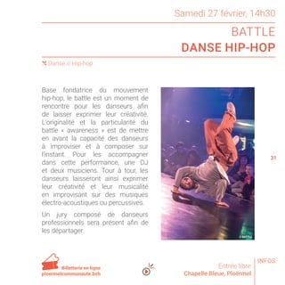 Samedi 27 février, 14h30
BATTLE
DANSE HIP-HOP
Entrée libre
Chapelle Bleue, Ploërmel
( Danse // Hip-hop
30
32
Base fondatrice du mouvement
hip-hop, le battle est un moment de
rencontre pour les danseurs afin
de laisser exprimer leur créativité.
L’originalité et la particularité du
battle « awareness » est de mettre
en avant la capacité des danseurs
à improviser et à composer sur
l’instant. Pour les accompagner
dans cette performance, une DJ
et deux musiciens. Tour à tour, les
danseurs laisseront ainsi exprimer
leur créativité et leur musicalité
en improvisant sur des musiques
électro-acoustiques ou percussives.
Un jury composé de danseurs
professionnels sera présent afin de
les départager.
Billetterie en ligne
ploermelcommunaute.bzh
© BATTLE
INFOS
31
 