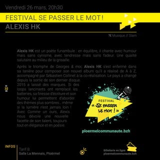 Vendredi 26 mars, 20h30
FESTIVAL SE PASSER LE MOT !
ALEXIS HK
31
33
( Musique // Slam
Alexis HK est un poète funambule : en équilibre, il chante avec humour
mais sans cynisme, avec tendresse mais sans fadeur. Une qualité
salutaire au milieu de la grisaille.
Après le triomphe de Georges  moi, Alexis HK s’est enfermé dans
sa tanière pour composer son nouvel album qu’il a réalisé de A à Z,
accompagné par Sébastien Collinet à la co-réalisation. Le pays a changé
depuis la sortie de son dernier disque.
2015 a laissé des marques. Si des
loops lancinants ont remplacé les
batteries, sa finesse d’écriture et son
humour lui permettent d’aborder
des thèmes plus sombres… même
si la lumière n’est jamais loin !
Avec Comme un ours, Alexis
nous dévoile une nouvelle
facette de son talent, toujours
tout en élégance et en poésie.
Tarif B
Salle La Mennais, Ploërmel
32
INFOS
Billetterie en ligne
ploermelcommunaute.bzh
Programmation complète sur
ploermelcommunaute.bzh
 
