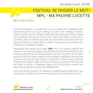 Vendredi 2 avril, 20h30
FESTIVAL SE PASSER LE MOT ! 
MPL - MA PAUVRE LUCETTE
Tarif C
Salle l’Écusson, Josselin
Lorsqu’ils évoquent le souvenir de Lulu, les quatre amis d’enfance sont
encore empreints d’un doux mélange de joie et de nostalgie. Certains
étaient fascinés par ses danses, hypnotisés par sa beauté, d’autres étaient
ses confidents. Amoureux chacun à leur façon, tous étaient suspendus à
ses lèvres. Alors quand elle est partie, ils se sont réunis pour faire vivre son
souvenir. Cédric au chant, Manu et Julien aux guitares puis Andreas à la
basse pour compléter le tableau.
Saupoudré des cendres de la belle, MPL naît et la musique devient leur
exutoire. Leur musique navigue sans choisir entre des riffs exotiques et des
pulsations électro tout en laissant place à la folk emmenée par les deux
guitares. Entre des textes parlés et des mélodies entêtantes, les cinq voix
se posent et s’harmonisent. Certains y entendent l’influence de la chanson
française des années 2000, tandis que d’autres y trouvent parfois des airs
de Fauve ou de Feu ! Chatterton. Depuis 2015, les artistes creusent leur
sillon dans le monde de la pop indé francophone.
Avec plus de 200 concerts, ils fidélisent un public toujours plus large. Leur
nouvel album L’étoile les a récemment propulsé sur le devant de la scène.
( Pop // Slam // Électro
32
34
Billetterie en ligne
ploermelcommunaute.bzh
INFOS
35
 