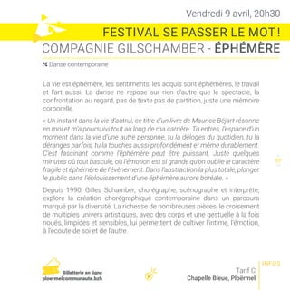Vendredi 9 avril, 20h30
FESTIVAL SE PASSER LE MOT !
COMPAGNIE GILSCHAMBER - ÉPHÉMÈRE
Tarif C
Chapelle Bleue, Ploërmel
La vie est éphémère, les sentiments, les acquis sont éphémères, le travail
et l’art aussi. La danse ne repose sur rien d’autre que le spectacle, la
confrontation au regard, pas de texte pas de partition, juste une mémoire
corporelle.
« Un instant dans la vie d’autrui, ce titre d’un livre de Maurice Béjart résonne
en moi et m’a poursuivi tout au long de ma carrière. Tu entres, l’espace d’un
moment dans la vie d’une autre personne, tu la déloges du quotidien, tu la
déranges parfois, tu la touches aussi profondément et même durablement.
C’est fascinant comme l’éphémère peut être puissant. Juste quelques
minutes où tout bascule, où l’émotion est si grande qu’on oublie le caractère
fragile et éphémère de l’évènement. Dans l’abstraction la plus totale, plonger
le public dans l’éblouissement d’une éphémère aurore boréale. »
Depuis 1990, Gilles Schamber, chorégraphe, scénographe et interprète,
explore la création chorégraphique contemporaine dans un parcours
marqué par la diversité. La richesse de nombreuses pièces, le croisement
de multiples univers artistiques, avec des corps et une gestuelle à la fois
noués, limpides et sensibles, lui permettent de cultiver l’intime, l’émotion,
à l’écoute de soi et de l’autre.
( Danse contemporaine
36
38
37
INFOS
Billetterie en ligne
ploermelcommunaute.bzh
 