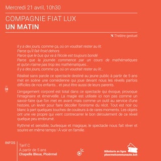 Mercredi 21 avril, 10h30
COMPAGNIE FIAT LUX
UN MATIN
37
39
( Théâtre gestuel
Il y a des jours, comme ça, où on voudrait rester au lit.
Parce qu’il fait froid dehors
Parce que le bus qui va à l’école est toujours bondé
Parce que la journée commence par un cours de mathématiques
et qu’on n’aime pas trop les mathématiques...
Il y a des jours, comme ça, où on voudrait rester au lit…
Réalisé sans parole ce spectacle destiné au jeune public à partir de 5 ans
met en scène une comédienne qui joue devant nous les réveils parfois
difficiles de nos enfants... et peut être aussi de leurs parents.
L’engagement corporel est total dans ce spectacle qui évoque, provoque
l’imaginaire et émerveille. La magie est utilisée ici non pas comme un
savoir-faire que l’on met en avant mais comme un outil au service d’une
histoire, un levier pour faire décoller l’onirisme du récit. Tout est noir ou
blanc à part quelques touches de couleurs à de rares moments. Les objets
ont une vie propre qui vient contrecarrer le bon déroulement de ce réveil
quelque peu embrumé.
Rythmé et sensible, burlesque et magique, le spectacle nous fait rêver et
sourire en même temps ! À voir en famille.
Tarif C
À partir de 5 ans
Chapelle Bleue, Ploërmel
INFOS
3838
Billetterie en ligne
ploermelcommunaute.bzh
 