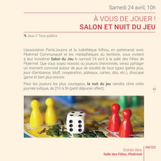 Samedi 24 avril, 10h
À VOUS DE JOUER !
SALON ET NUIT DU JEU
Entrée libre
Salle des Fêtes, Ploërmel
L’association Parta’Jouons et la ludothèque Kilhou, en partenariat avec
Ploërmel Communauté et les médiathèques du territoire, vous invitent
à leur troisième Salon du Jeu le samedi 24 avril à la salle des Fêtes de
Ploërmel. Que vous soyez novices ou joueurs chevronnés, venez partager
un moment convivial autour de jeux de société de tous types (petits jeux,
jeux d’ambiance, bluff, coopération, plateaux, cartes, dés, etc.), d’escape
game et bien plus encore.
Pour les joueurs les plus courageux, la nuit du jeu viendra clore cette
journée ludique, de 21h à 5h (petit déjeuner offert).
( Jeux // Tous publics
40
42
INFOS
© SHUTTERSTOCK
41
 