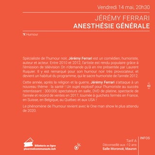 Vendredi 14 mai, 20h30
JÉRÉMY FERRARI
ANESTHÉSIE GÉNÉRALE
Tarif A
Déconseillé aux -12 ans
Salle Moronoë, Mauron
Spécialiste de l’humour noir, Jérémy Ferrari est un comédien, humoriste,
auteur et acteur. Entre 2010 et 2012, l’artiste est rendu populaire grâce à
l’émission de télévision On n’demande qu’à en rire présentée par Laurent
Ruquier. Il y est remarqué pour son humour noir très provocateur, et
devient un habitué du programme, qui le sacre humoriste de l’année 2012.
Cette année, après la religion et la guerre, Jérémy Ferrari s’attaque à un
nouveau thème : la santé ! Un sujet explosif pour l’humoriste au succès
retentissant : 300 000 spectateurs en salle, DVD de platine, spectacle de
l’année et record de ventes en 2017, tournée à guichets fermés en France,
en Suisse, en Belgique, au Québec et aux USA !
Le phénomène de l’humour revient avec le One man show le plus attendu
de 2020.
( Humour
42
44
INFOS
Billetterie en ligne
ploermelcommunaute.bzh
43
 