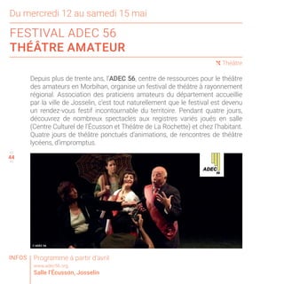 44
Du mercredi 12 au samedi 15 mai
FESTIVAL ADEC 56
THÉÂTRE AMATEUR
43
45
( Théâtre
Depuis plus de trente ans, l’ADEC 56, centre de ressources pour le théâtre
des amateurs en Morbihan, organise un festival de théâtre à rayonnement
régional. Association des praticiens amateurs du département accueillie
par la ville de Josselin, c’est tout naturellement que le festival est devenu
un rendez-vous festif incontournable du territoire. Pendant quatre jours,
découvrez de nombreux spectacles aux registres variés joués en salle
(Centre Culturel de l’Écusson et Théâtre de La Rochette) et chez l’habitant.
Quatre jours de théâtre ponctués d’animations, de rencontres de théâtre
lycéens, d’impromptus.
Programme à partir d’avril
www.adec56.org
Salle l’Écusson, Josselin
INFOS
© ADEC 56
 