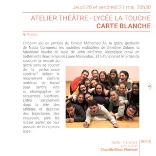 Jeudi 20 et vendredi 21 mai, 20h30
ATELIER THÉÂTRE - LYCÉE LA TOUCHE
CARTE BLANCHE
( Théâtre
44
46
L’élégant jeu de jambes du boxeur Mohamed Ali, la grâce gestuelle
de Nadia Comaneci, les roulettes endiablées de Zinédine Zidane, la
fabuleuse touche de balle de John McEnroe, l’énergique crawl en
battements deux temps de Laure Manaudou… Et si l’on prenait le temps de
savourer la beauté du
geste sans se soucier
de la performance
sportive ? Utiliser le
mouvement comme
matériau de travail
pour tendre vers
la chorégraphie de
séquences sportives.
Entrer simplement
dans la tête des
athlètes et dessiner
des trajectoires, des
esquisses, puis les
laisser parler de leur
passion, de leurs peurs
aussi.
Tarifs : 4 € et 6 €
02 97 73 32 89
Chapelle Bleue, Ploërmel
© F. TANGUY
INFOS
45
 