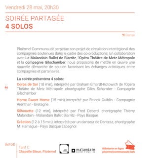 46
Vendredi 28 mai, 20h30
SOIRÉE PARTAGÉE
4 SOLOS
47
49
( Danse
Ploërmel Communauté perpétue son projet de circulation interrégional des
compagnies soutenues dans le cadre des co-productions. En collaboration
avec Le Malandain Ballet de Biarritz, l’Opéra Théâtre de Metz Métropole
et la compagnie Gilschamber, nous proposons de mettre en œuvre une
nouvelle démarche de soutien favorisant les échanges artistiques entre
compagnies et partenaires.
La soirée présentera 4 solos :
Corps de Soi (18 min), interprété par Graham Erhardt-Kotowich de l’Opéra
Théâtre de Metz Métropole, chorégraphe Gilles Schamber - Compagnie
Gilschamber
Home Sweet Home (15 min) interprété par Franck Guiblin - Compagnie
Arenthan - Bretagne
Silhouette (12 min), interprété par Fred Deberd, chorégraphe Thierry
Malandain - Malandain Ballet Biarritz - Pays Basque
Création (12 à 15 min), interprété par un danseur de Dantzaz, chorégraphe
M. Harriague - Pays Basque Espagnol
Tarif C
Chapelle Bleue, Ploërmel
Billetterie en ligne
ploermelcommunaute.bzh
INFOS
 