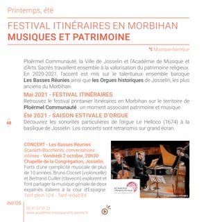 48
FESTIVAL ITINÉRAIRES EN MORBIHAN
MUSIQUES ET PATRIMOINE
45
47
( Musique baroque
02 97 57 55 23
www.academie-musique-arts-sacres.fr
CONCERT - Les Basses Réunies
Scarlatti-Boccherini, conversations
intimes - Vendredi 2 octobre, 20h30
Chapelle de la Congrégation, Josselin.
Forts d’une complicité musicale de plus
de 10 années, Bruno Cocset (violoncelle)
et Bertrand Cuiller (clavecin) explorent et
font partager la musique géniale de deux
expatriés italiens à la cour d’Espagne.
Tarif plein 10 € - Tarif réduit 8 €
48
Printemps, été
Ploërmel Communauté, la Ville de Josselin et l’Académie de Musique et
d’Arts Sacrés travaillent ensemble à la valorisation du patrimoine religieux.
En 2020-2021, l’accent est mis sur le talentueux ensemble baroque
Les Basses Réunies ainsi que les Orgues historiques de Josselin, les plus
anciens du Morbihan.
Mai 2021 - FESTIVAL ITINÉRAIRES
Retrouvez le festival printanier Itinéraires en Morbihan sur le territoire de
Ploërmel Communauté : un moment associant patrimoine et musique.
Été 2021 - SAISON ESTIVALE D’ORGUE
Découvrez les sonorités particulières de l’orgue Le Helloco (1674) à la
basilique de Josselin. Les concerts sont retransmis sur grand écran.
INFOS
© LES BASSES RÉUNIES
 