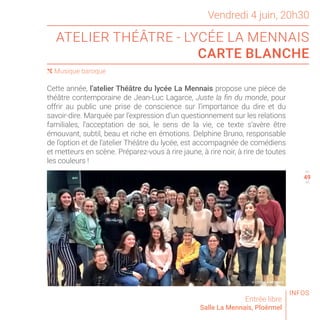 © LYCÉE LA MENNAIS
ATELIER THÉÂTRE - LYCÉE LA MENNAIS
CARTE BLANCHE
Entrée libre
Salle La Mennais, Ploërmel
( Musique baroque
46
48
Vendredi 4 juin, 20h30
Cette année, l’atelier Théâtre du lycée La Mennais propose une pièce de
théâtre contemporaine de Jean-Luc Lagarce, Juste la fin du monde, pour
offrir au public une prise de conscience sur l’importance du dire et du
savoir-dire. Marquée par l’expression d’un questionnement sur les relations
familiales, l’acceptation de soi, le sens de la vie, ce texte s’avère être
émouvant, subtil, beau et riche en émotions. Delphine Bruno, responsable
de l’option et de l’atelier Théâtre du lycée, est accompagnée de comédiens
et metteurs en scène. Préparez-vous à rire jaune, à rire noir, à rire de toutes
les couleurs !
INFOS
49
 
