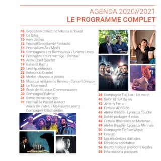AGENDA 2020//2021
LE PROGRAMME COMPLET
Exposition Collectif d’Artistes à l’Ouest
Da Silva
Kery James
Festival Brocéliande Fantastic
Festival Les Airs Mêlés
Compagnies Les Bienheureux / Unions Libres
Festival du court-métrage - Combat
Annie Ebrel Quartet
Bahia El Bacha
Les Hypnotiseurs
Belmondo Quintet
Merlot - Nouveaux voisins
Musique militaire de Rennes - Concert Unisson
Le Tourneseul
École de Musique Communautaire
Compagnie Palette
Battle danse Hip-Hop
Festival Se Passer le Mot !
Alexis HK / MPL - Ma Pauvre Lucette
Compagnie Gilschamber
06
08
10
12
14
16
17
18
19
20
22
24
26
28
29
30
31
32
38 Compagnie Fiat Lux - Un matin
40 Salon et nuit du jeu
42 Jérémy Ferrari
44 Festival ADEC 56
45 Atelier théâtre - Lycée La Touche
46 Soirée partagée 4 solos
48 Festival Itinéraires en Morbihan
49 Atelier théâtre - Lycée La Mennais
50 Compagnie TerRain’vAgue
51 Cinélac
53 Les résidences d’artistes
54 L’école du spectateur
56 Distributions et mentions légales
58 Informations pratiques
 
