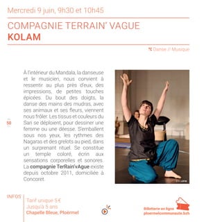 50
Mercredi 9 juin, 9h30 et 10h45
COMPAGNIE TERRAIN’ VAGUE
KOLAM
49
51
( Danse // Musique
À l’intérieur du Mandala, la danseuse
et le musicien, nous convient à
ressentir au plus près d’eux, des
impressions, de petites touches
épicées. Du bout des doigts, la
danse des mains des mudras, avec
ses animaux et ses fleurs, viennent
nous frôler. Les tissus et couleurs du
Sari se déploient, pour dessiner une
femme ou une déesse. S’emballent
sous nos yeux, les rythmes des
Nagaras et des grelots au pied, dans
un surprenant rituel. Se constitue
un temple coloré, écrin aux
sensations corporelles et sonores.
La compagnie TerRain’vAgue existe
depuis octobre 2011, domiciliée à
Concoret.
Tarif unique 5 €
Jusqu’à 5 ans
Chapelle Bleue, Ploërmel
Billetterie en ligne
ploermelcommunaute.bzh
© Y. LOPIN
INFOS
 
