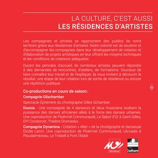 LA CULTURE, C’EST AUSSI
LES RÉSIDENCES D’ARTISTES
Les compagnies et artistes se rapprochent des publics de notre
territoire grâce aux résidences d’artistes. Notre volonté est de soutenir et
d’accompagner les compagnies dans leur développement de création et
d’élaboration de projets artistiques en leur offrant les moyens techniques
et les conditions de créations adéquates.
Durant les périodes d’accueil, de nombreux artistes peuvent répondre
à des demandes de rencontres, d’ateliers, de formations. Soucieux de
faire connaître leur travail et de l’expliquer, ils vous invitent à découvrir le
résultat, une étape de leur création lors de sortie de résidence ou encore
une répétition publique.
Co-productions en cours de saison :
Compagnie Gilschamber
Spectacle Éphémère du chorégraphe Gilles Schamber.
Dounia - Une compagnie de 4 danseurs et deux musiciens exaltant la
puissance des danses africaines alliés à la force des danses urbaines.
Une coproduction de Ploërmel Communauté, Le Sabot d’Or à Saint-Gilles,
EPI Condorcet, Théâtre Dromesko.
Compagnie Dynamina - Création « Alter » de la chorégraphe et danseuse
Elodie Lamri. Une coproduction de Ploërmel Communauté, L’Arcadie à
Ploudalmézeau, Le Triskell à Pont l’Abbé.
52
54
53
 