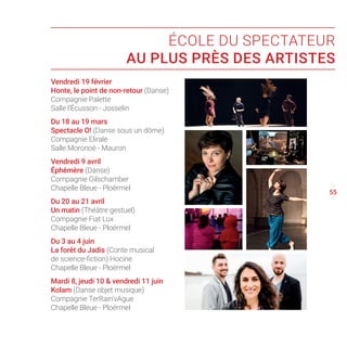 Vendredi 19 février
Honte, le point de non-retour (Danse)
Compagnie Palette
Salle l’Écusson - Josselin
Du 18 au 19 mars
Spectacle O! (Danse sous un dôme)
Compagnie Elirale
Salle Moronoë - Mauron
Vendredi 9 avril
Éphémère (Danse)
Compagnie Gilschamber
Chapelle Bleue - Ploërmel
Du 20 au 21 avril
Un matin (Théâtre gestuel)
Compagnie Fiat Lux
Chapelle Bleue - Ploërmel
Du 3 au 4 juin
La forêt du Jadis (Conte musical
de science-fiction) Hocine
Chapelle Bleue - Ploërmel
Mardi 8, jeudi 10  vendredi 11 juin
Kolam (Danse objet musique)
Compagnie TerRain’vAgue
Chapelle Bleue - Ploërmel
54
56
55
ÉCOLE DU SPECTATEUR
AU PLUS PRÈS DES ARTISTES
 