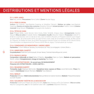 55
57
P.11 // KERY JAMES
Voix Kery James | Percussions Pierre Caillot | Clavier Nicolas Seguy.
P.12 // FIERS À CHEVAL
Auteurs Hal Collomb, Jean-Baptiste Duperray et Géraldine Clément | Metteur en scène Jean-Baptiste
Duperray | Dessins et création des costumes Géraldine Clément | Artiste bricoleur Frédéric Grand | Création
musicale Serge Besset | Production Compagnie des Quidams.
P.15 // TÊTES DE CHIEN
Avec Philippe Bellet, Justin Bonnet, Henri Costa, Didier Verdeille, Grégory Veux | Arrangements Caroline
Marçot | Mise en scène Annabelle Stefani | Conception visuelle Sébastien Sidaner | Production Collectif To
 Ma en co-production avec la Cité de la Voix, avec le théâtre d’Auxerre, et l’Espace Culturel Louis Aragon
de Saint-Vallier, de la Barcarolle (EPCC de Saint-Omer) | Avec l’aide de la fondation Orange, de Bleu pluriel
du Trégueux, du théâtre de Sens, de la DRAC Bourgogne Franche-Comté, du ministère de la Culture et de la
Communication, du département de l’Yonne et de la ville de Joigny / Conservatoire de musique.
P.16 // COMPAGNIES LES BIENHEUREUX / UNIONS LIBRES
Partenaires Ti Ferm Bellevue Sarzeau, la cimenterie de Theix, la compagnie « Unions libres ».
P.18 // ANNIE EBREL QUARTET
Co-producteurs Ploërmel Communauté, Amzer Nevez, Festival Interceltique de Lorient.
P.19 // BAHIA EL BACHA
Composition violoncelle et chant Bahia El Bacha | Accordéon Yann Le Corre | Batterie et percussions
Kentin Juillard | Enregistrement, mixage et mastering Tibo Niobé.
P.21 // LES HYPNOTISEURS / En accord avec DH MANAGEMENT
Présente LES HYPNOTISEURS « HORS LIMITES »
P.22 // BELMONDO QUINTET
Trompette, bugle Stéphane Belmondo | Saxophone tenor, soprano et flûtes Lionel Belmondo | Piano Éric
Legnini | Contrebasse Sylvain Romano | Batterie Tony Rabeson.
P.25 // MERLOT
Production Mélodyn | Multi-instrumentistes Manuel Merlot et Cedrick Santens | Batterie Thibault Brandalise
ou Colin Russeil.
P.28 // GOLDMUND THÉÂTRE DE LA BOUCHE D’OR
Production Goldmund Théâtre de la Bouche d’Or | Texte Marc Favreau et Éric De Dadelsen | Mise en scène
Maurice Casagranda | Jeu Éric De Dadelsen alias ClØv | Lumières Stéphane Chesnais.
56
DISTRIBUTIONS ET MENTIONS LÉGALES
 