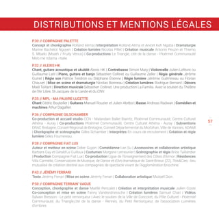 56
58
57
P.30 // COMPAGNIE PALETTE
Concept et chorégraphie Rolland Alima | Interprétation Rolland Alima et Anicet Koh Ngaba | Dramaturgie
Marine Bachelot Nguyen | Création lumière Nicolas Pillet | Création musicale Antonin Peuzin et Thierno
S. Mballo (Msath / Fruity Venus) | Co-productions Le Triangle, cité de la danse - Ploërmel Communauté
Mo’o me ndama - Italie.
P.32 // ALEXIS HK
Chant, guitare acoustique et ukulélé Alexis HK | Contrebasse Simon Mary | Violoncelle Julien Lefèvre ou
Guillaume Latil | Piano, guitare et banjo Sébastien Collinet ou Guillaume Zeller | Régie générale Jérôme
Guinel | Régie son Patrice Tendron ou Stéphane Étienne | Régie lumière Jérémie Guilmineau ou Florian
Chauvet | Mise en scène et dramaturgie Nicolas Bonneau | Création lumières Rodrigue Bernard | Décors
Maël Teillant | Direction musicale Sébastien Collinet. Une production La Familia. Avec le soutien du Théâtre
de l’Air Libre, St-Jacques de la Lande et du CNV.
P.35 // MPL - MA PAUVRE LUCETTE
Chant Cédric Bouteiller | Guitares Manuel Rouzier et Julien Abitbol | Basse Andreas Radwan | Comédien et
machines Athur Dagallier.
P.36 // COMPAGNIE GILSCHAMBER
Co-production et accueil studio CCN - Malandain Ballet Biarritz, Ploërmel Communauté, Centre Culturel
Athéna - Auray | Co-productions Ploërmel Communauté, Centre Culturel Athéna - Auray | Subventions
DRAC Bretagne, Conseil Régional de Bretagne, Conseil Départemental du Morbihan, Ville de Vannes, ADAMI
| Chorégraphe et scénographe Gilles Schamber | Interprètes En cours de recrutement | Création et régie
lumière Gilles Fournereau.
P.38 // COMPAGNIE FIAT LUX
Auteur et metteur en scène Didier Guyon | Comédienne I-an Su | Accessoires et collaboration artistique
Barbara Gay et Gérald Le Guilloux | Costumes Morgane Lemeunier | Scénographie et régie Brice Taillandier
| Production Compagnie Fiat Lux | Co-production Ligue de l’Enseignement des Côtes d’Armor | Résidences
Villa Carmélie, Conservatoire de Musique, de Danse et d’Art dramatique de Saint-Brieuc (22), 7bisCies - lieu
mutualisé de création destiné aux compagnies de spectacle vivant de l’Agglomération briochine.
P.43 // JÉRÉMY FERRARI
Texte Jérémy Ferrari | Mise en scène Jérémy Ferrari | Collaboration artistique Mickaël Dion.
P.50 // COMPAGNIE TERRAIN’ VAGUE
Conception, chorégraphie et danse Maëlle Pencalet | Création et interprétation musicale Julien Coste
Co-conception et mise en scène Fanny Vandendriessche | Création lumières Samuel Chari | Vidéos
Sylvain Bresson - Le petit remorqueur | Avec le soutien de la Ville de Concoret, du Pôle Culturel - Ploërmel
Communauté, du Triangle,cité de la danse - Rennes, du Petit Remorqueur, de l’association Lumières
d’ombres.
DISTRIBUTIONS ET MENTIONS LÉGALES
 