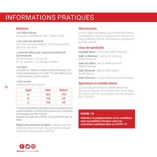 57
59
Billetterie
 Au Pôle Culturel
Du lundi au vendredi 9h-12h / 13h30-17h30
 Les soirs de spectacle
Sur le lieu de représentation, 30 minutes avant le
début du spectacle.
 Dans les Offices de Tourisme de Ploërmel
Communauté
OT de Ploërmel, 5 rue du Val
OT de Josselin, 1 rue Georges Le Berd
 En ligne
Achetez vos billets sur ploermelcommunaute.bzh
(frais de réservation de 0,50€ TTC par billet) ou sur
ticketmaster.fr (commission).
 Par courrier
Contactez le Pôle Culturel
Tarif Plein Réduit*
A 20 € 15 €
B 13 € 8 €
C 10 € 6 €
*-18 ans, demandeurs d’emploi, personne titulaire d’une
carte d’invalidité, comités d’entreprises sous conditions,
se renseigner au Pôle Culturel.
Gratuité accordée aux enfants s’ils ne prennent pas de
siège.
Moyens de paiement acceptés : chèque, espèces,
carte bancaire (hors soirs de spectacle), chèques
vacances, chèques culture (CNAS)
ploermelcommunaute.bzh
58
INFORMATIONS PRATIQUES
Abonnements
Un tarif réduit est appliqué pour l’achat de 3 billets
(3 spectacles) minimum par personne sauf sur les
têtes d’affiches (Tarif A). Abonnement uniquement
au Pôle Culturel.
Lieux de spectacles
Chapelle Bleue : rue du Val, 56800 Ploërmel
Salle La Mennais : avenue de Guibourg,
56800 Ploërmel
Salle des Fêtes : rue du Général Giraud,
56800 Ploërmel
Salle Moronoë : allée de Newmarket,
56430 Mauron
Salle l’Écusson : rue de l’Écusson, 56120 Josselin
Spectateurs à mobilité réduite
L’accueil des personnes à mobilité réduite est
assuré par l’équipe. Pour faciliter votre accès dans
les salles, merci de nous prévenir de votre venue au
02 97 74 08 21.
COVID-19
Attention, la programmation et les conditions
sont susceptibles d’évoluer selon les
contraintes sanitaires liées au COVID-19.
 