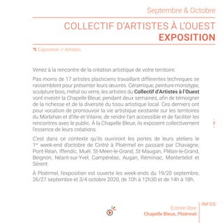 Septembre  Octobre
COLLECTIF D’ARTISTES À L’OUEST
EXPOSITION
Entrée libre
Chapelle Bleue, Ploërmel
Venez à la rencontre de la création artistique de votre territoire.
Pas moins de 17 artistes plasticiens travaillant différentes techniques se
rassemblent pour présenter leurs œuvres. Céramique, peinture monotype,
sculpture bois, métal ou verre, les artistes du Collectif d’Artistes à l’Ouest
vont investir la Chapelle Bleue, pendant deux semaines, afin de témoigner
de la richesse et de la diversité du tissu artistique local. Ces derniers ont
pour vocation de promouvoir la vie artistique existante sur les territoires
du Morbihan et d’Ille-et-Vilaine, de rendre l’art accessible et de faciliter les
rencontres avec le public. À la Chapelle Bleue, ils exposent collectivement
l’essence de leurs créations.
C’est dans ce contexte qu’ils ouvriront les portes de leurs ateliers le
1er
week-end d’octobre de Cintré à Ploërmel en passant par Chavagne,
Pont-Réan, Iffendic, Muël, St-Méen-le-Grand, St-Maugan, Plélan-le-Grand,
Beignon, Néant-sur-Yvel, Campénéac, Augan, Réminiac, Montertelot et
Sérent.
À Ploërmel, l’exposition est ouverte les week-ends du 19/20 septembre,
26/27 septembre et 3/4 octobre 2020, de 10h à 12h30 et de 14h à 18h.
( Exposition // Artistes
6
8
INFOS
7
 