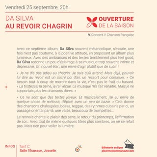 8
© 3C - SPECTACLES ET TOURNÉES
Avec ce septième album, Da Silva souvent mélancolique, s’essaie, une
fois n’est pas coutume, à la positive attitude, en proposant un album plus
lumineux. Avec des ambiances et des textes terriblement plus feel good,
Da Silva redonne un peu d’éclairage à sa musique trop souvent intime et
dépressive. Un nouvel élan, une envie d’agir plutôt que de subir !
« Je ne dis pas adieu au chagrin. Je sais qu’il attend. Mais déjà, pouvoir
lui dire au revoir est un sacré bol d’air, un ressort pour continuer. » Ce
besoin tout à coup de mordre dans la vie, n’est pas le fruit du hasard.
« La tristesse, la peine, je l’ai vécue. La musique m’a fait renaître. Mais je ne
supportais plus les chansons dures. »
« Ce ne sont que des textes joyeux. Et musicalement, j’ai eu envie de
quelque chose de métissé, d’épicé, avec un peu de bazar. » Cela donne
des chansons chaloupées, bossa, reggae, des rythmes cubains par-ci, un
passage oriental par-là, une valse, beaucoup de trompettes…
Le rennais chante le plaisir des sens, le retour du printemps, l’affirmation
de soi… Avec tout de même quelques titres plus sombres, on ne se refait
pas. Mais rien pour voiler la lumière.
OUVERTURE
DE LA SAISON
Vendredi 25 septembre, 20h
DA SILVA
AU REVOIR CHAGRIN
( Concert // Chanson française
Tarif C
Salle l’Écusson, Josselin
Billetterie en ligne
ploermelcommunaute.bzh
7
9
8
INFOS
 