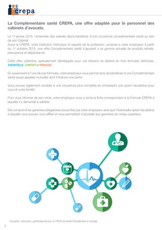 2
La Complémentaire santé CREPA, une offre adaptée pour le personnel des
cabinets d’avocats.
Le 1er
janvier 2016, l’ensemble des salariés devra bénéficier d’une couverture complémentaire santé au sein
de son Cabinet.
Aussi la CREPA, votre Institution historique et experte de la profession, propose à votre employeur à partir
du 1er
octobre 2015, une offre Complémentaire santé s’ajoutant à sa gamme actuelle de produits retraite,
prévoyance et dépendance.
Cette offre collective, spécialement développée pour vos besoins se décline en trois formules distinctes,
ESSENTIELLE, CONFORT et PRIVILEGE.
En souscrivant à l’une de ces formules, votre employeur vous permet ainsi de bénéficier d’une Complémentaire
santé (aussi appelée mutuelle) dont il finance une partie.
Vous pouvez également accéder à une couverture plus complète en choisissant une option facultative pour
vous et votre famille*.
Pour vous informer de son choix, votre employeur vous a remis la fiche correspondant à la Formule CREPA à
laquelle il a demandé à adhérer.
Elle comprend les garanties obligatoires souscrites par votre employeur ainsi que l’éventuelle option facultative
à laquelle vous pouvez vous affilier et vous permettant d’accéder aux garanties de niveau supérieur.
*(conjoint, concubin, partenaire lié par un PACS et enfant fiscalement à charge)
 