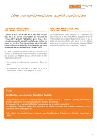 3
a
LES OBLIGATIONS LÉGALES
DES CABINETS D’AVOCATS 	
L’article L.911-7 du Code de la sécurité sociale
issu de la loi sur la sécurisation de l’emploi du
14 juin 2013 prévoit l’obligation pour toutes les
entreprises, quelle que soit leur taille, de mettre en
place un contrat Complémentaire santé (appelé
communément « Mutuelle ») au bénéfice de tous
leurs salariés au plus tard le 1er
janvier 2016.
Le contrat Complémentaire santé souscrit par l’employeur doit
répondre, à défaut de tout accord conventionnel ou d’entreprise
plus favorable, aux obligations prévues par la loi et ses décrets
d’application, notamment :
»»Des montants de remboursement minimum ou « Panier de
soins »,
»»Un financement par l’employeur d’au moins 50 % de la
cotisation de la couverture santé obligatoire du salarié.
UNE COMPLÉMENTAIRE SANTÉ,
POUR QUOI FAIRE ? 	
La Complémentaire santé intervient en complément des
remboursements de l’Assurance Maladie obligatoire et dans la
limite des frais réels engagés. Elle permet de couvrir, en tout ou
partie, les dépenses restant à votre charge et, le cas échéant,
celles qui ne sont pas du tout remboursées par l’Assurance Maladie
obligatoire selon les garanties souscrites par l’employeur.
Une complémentaire santé collective
À savoir
Les obligations conventionnelles des cabinets d’avocats :
Les partenaires sociaux de la profession ont signé un avenant n°110 à la Convention Collective Nationale de la
branche organisant la couverture frais de soins de santé des salariés.
Cet avenant n’a à ce jour pas fait l’objet d’une extension par le ministère compétent.
La volonté des partenaires sociaux était de garantir les salariés de la branche à un niveau supérieur à celui du
« Panier de soins » prévu par la loi.
Cette volonté est matérialisée par le niveau de garanties obligatoires de la formule « Confort » proposé par la
CREPA.
 