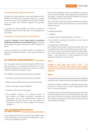 5
Les garanties de l’option facultative
En optant pour l’option facultative, vous pouvez également en faire
bénéficier vos ayants droit ou une partie d’entre eux, à condition
que vous soyez vous-même bénéficiaire de cette option facultative
et que vos ayants droit bénéficient également des garanties
obligatoires.
La cotisation de l’option facultative est fonction du nombre de
bénéficiaires Adulte-Enfant de cette option et est intégralement à
votre charge.
Comment m’acquitter de mes cotisations ?
La part de cotisation à votre charge relative aux garanties
obligatoiresestprélevéesurvotrebulletindepaie etl’ensemble
de la cotisation est payée directement par votre employeur à la
CREPA.
Si vous avez opté pour une option facultative, la cotisation de
celle-ci sera directement prélevée sur votre compte bancaire par
VIVINTER.
QUI GÈRE MES REMBOURSEMENTS ? 	
Pour vous garantir des services de haute qualité, la CREPA a fait le
choix de s’appuyer sur un professionel expérimenté et de renom,
spécialiste de la gestion des contrats frais de santé pour une grande
majorité des organismes d’assurance français.
Ainsi, VIVINTER, centre de gestion situé à Clichy, est chargé de :
»»Rembourser vos frais de santé dans les plus brefs délais,
»»Mettre en place la télétransmission avec la Sécurité sociale,
»»Délivrer vos prises en charge hospitalières,
»»Coordonner votre service de tiers-payant,
»»Vous permettre d’accèder à de nombreux services en
ligne (modifier vos données personnelles, visualisation de
vos garanties, suivi de vos remboursements, localiser les
professionnels de santé proche de chez vous pratiquant le
tiers-payant, consulter les conseils pratiques et informations
médicales....).
PUIS-JE BÉNÉFICIER DU SERVICE
DE TIERS-PAYANT ? 	
Le tiers payant est le mécanisme par lequel votre Caisse Primaire
d’Assurance Maladie ou votre assurance complémentaire « paie »
à votre place vos dépenses de santé.
Chacun de vos bénéficiaires, dès lors qu’il dispose de son propre
numéro de Sécurité sociale, recevra également une attestation de
tiers payant, à condition d’avoir adressé à VIVINTER une copie de
son attestation de droit Sécurité sociale.
Votre carte de tiers payant vous permet de bénéficier de la dispense
d’avance de frais auprès des praticiens ayant un accord dans les
domaines suivants :
■■ pharmacie,
■■ biologie (laboratoires),
■■ radiologie,
■■ auxiliaires médicaux (kinésithérapeutes, infirmières...),
■■ soins externes : consultations et examens en centre médical,
clinique ou hôpital,
■■ transport (taxis et ambulances).
Pour bénéficier du tiers payant, vous devez présenter votre carte
au professionnel de santé en même temps que votre carte Vitale.
Cederniernousenverraensuitelafacturedelapartcomplémentaire.
Pour le bon fonctionnement du tiers payant, il vous incombe de
signaler à votre pharmacien ou autre professionnel de santé
habituel tout changement vous concernant.
Conseil
Privilégiez le tiers payant total (Sécurité sociale + part
complémentaire) ; ainsi vous n’aurez aucune somme à avancer
(sauf dépassements d’honoraires éventuels) et aucun justificatif
à produire.
Rappel
SivousprésentezchezvotrepraticienvotrecarteVitalesansl’attestation
tiers payant, vous ne bénéficierez que du tiers payant Sécurité sociale.
Il faudra alors adresser à VIVINTER le justificatif de paiement pour
prétendre au remboursement de la part complémentaire (sinon
vous ne serez pas remboursé).
La validité de la carte de tiers payant cesse dès la rupture du contrat
de travail du salarié sauf dans le cas de la portabilité des droits.Vous
devez cesser de l’utiliser et la retourner impérativement à VIVINTER.
Son utilisation vous expose à une demande de remboursement des
sommes indûment avancées.
 