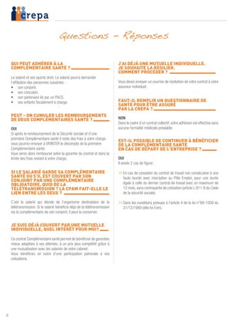 6
QUI PEUT ADHÉRER À LA
COMPLÉMENTAIRE SANTÉ ? 	
Le salarié et ses ayants droit. Le salarié pourra demander
l’affiliation des personnes suivantes :
•	 son conjoint,
•	 son concubin,
•	 son partenaire lié par un PACS,
•	 ses enfants fiscalement à charge.
PEUT - ON CUMULER LES REMBOURSEMENTS
DE DEUX COMPLÉMENTAIRES SANTÉ ? 	
OUI
Si après le remboursement de la Sécurité sociale et d’une
première Complémentaire santé il reste des frais à votre charge,
vous pourrez envoyer à VIVINTER le décompte de la première
Complémentaire santé.
Vous serez alors remboursé selon la garantie du contrat et dans la
limite des frais restant à votre charge.
SI LE SALARIÉ GARDE SA COMPLÉMENTAIRE
SANTÉ OU S’IL EST COUVERT PAR SON
CONJOINT PAR UNE COMPLÉMENTAIRE
OBLIGATOIRE, QUID DE LA
TÉLÉTRANSMISSION ? LA CPAM FAIT-ELLE LE
LIEN ENTRE LES DEUX ? 	
C’est le salarié qui décide de l’organisme destinataire de la
télétransmission. Si le salarié bénéficie déjà de la télétransmission
via la complémentaire de son conjoint, il peut la conserver.
JE SUIS DÉJÀ COUVERT PAR UNE MUTUELLE
INDIVIDUELLE, QUEL INTÉRÊT POUR MOI? 	
Ce contrat Complémentaire santé permet de bénéficier de garanties
mieux adaptées à vos attentes, à un prix plus compétitif grâce à
une mutualisation avec les salariés de votre cabinet.
Vous bénéficiez en outre d’une participation patronale à vos
cotisations.
J’AI DÉJÀ UNE MUTUELLE INDIVIDUELLE.
JE SOUHAITE LA RÉSILIER.
COMMENT PROCÉDER ? 	
Vous devez envoyer un courrier de résiliation de votre contrat à votre
assureur individuel.
FAUT-IL REMPLIR UN QUESTIONNAIRE DE
SANTÉ POUR ÊTRE ASSURÉ
PAR LA CREPA ? 	
NON
Dans le cadre d’un contrat collectif, votre adhésion est effective sans
aucune formalité médicale préalable.
EST-IL POSSIBLE DE CONTINUER À BÉNÉFICIER
DE LA COMPLÉMENTAIRE SANTÉ
EN CAS DE DÉPART DE L’ENTREPRISE ? 	
OUI
Il existe 2 cas de figure :
»»En cas de cessation du contrat de travail non consécutive à une
faute lourde avec inscription au Pôle Emploi, pour une durée
égale à celle du dernier contrat de travail avec un maximum de
12 mois, sans contrepartie de cotisation (article L.911-8 du Code
de la sécurité sociale).
»»Dans les conditions prévues à l’article 4 de la loi n°89-1009 du
31/12/1989 (dite loi Evin).
Questions - Réponses
 