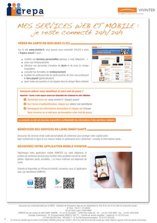 8
Document non contractuel édité par la CREPA - Institution de Prévoyance régie par les dispositions du Titre III du Livre IX du Code de la Sécurité sociale -
N° Siret : 784 411 175 00028
80 rue Saint Lazare 75009 PARIS
VIVINTER est une marque de SIACI SAINT HONORE - 18, rue de Courcelles – 75384 Paris Cedex 08 - Tel. : +33 (0)1 4420 9999 - Fax : +33 (0)1 4420 9500
Courtage d’assurances – N° d’immatriculation ORIAS 07 000 771 – Société par actions simplifiée – Capital de 14 143 816 Euros
572 059 939 RCS Paris - APE 6622 Z - N° de TVA Intracommunautaire : FR 54 572 059 939
Ce livret ne constitue pas la notice d’information détaillée prévue par l’article L.932-6 du Code de la sécurité sociale qui, seule, régit les rapports entre les parties concernées.
GÉRER MA SANTE EN QUELQUES CLICS 			
Sur le site www.vivinter.fr, vous pouvez vous connecter 24h/24 à votre
« Espace assuré » pour :
■■ modifier vos données personnelles (adresse, e-mail, téléphone…)
■■ suivre vos remboursements
■■ effectuer vos demandes d’analyse de devis et de prise en charge
hospitalière
■■ consulter les formalités de remboursement
■■ localiser les professionnels de santé proches de chez vous pratiquant
le tiers payant (géolocalisation)
■■ poser toutes vos questions à nos équipes dans la rubrique Nous contacter
BÉNÉFICIER DES SERVICES EN LIGNE INNOV’SANTÉ 			
Découvrez les services et les outils personnalisés de prévention pour protéger votre capital santé :
bilan nutritionnel en ligne et sur-mesure réalisé en partenariat avec LeDietmed ; conseils et informations santé...
DÉCOUVREZ VOTRE APPLICATION MOBILE VIVINTER 			
Téléchargez votre application mobile VIVINTER sur votre téléphone et
profitez de nombreux services pour faciliter votre quotidien (carnet de santé,
pilulier, répertoire santé, actualités...) et mieux maîtriser vos dépenses de
santé.
Gratuite et disponible sur iPhone et Androïd, connectez-vous à l’application
avec vos identifiants VIVINTER.
MES SERVICES WEB ET MOBILE :
je reste connecté 24h/24h
Comment obtenir votre identifiant et votre mot de passe ?
Important : l’accès à votre espace assuré sera disponible dès traitement de votre affiliation
➊ Connectez-vous sur www.vivinter.fr / Espace assuré
➋ Sur l’écran d’authentification, cliquez sur obtenir vos identifiants
➌ Renseignez les informations demandées et cliquez sur Envoyer
Vous recevrez un e-mail pour personnaliser votre mot de passe.
La connexion au site est sécurisée et garantit la confidentialité des informations et des opérations réalisées.
 