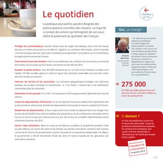 >

Le quotidien
La politique peut parfois paraître éloignée des
préoccupations concrètes des citoyens. La majorité
a conduit des actions qui témoignent de son souci
d’être le partenaire du quotidien des Français.

Chantier

n°11

Oui, ça change !

Protéger les consommateurs. Bouclier tarifaire pour les usagers des banques, lutte contre les clauses
abusives en matière d’assurance et de télécom, régulation du commerce électronique, action de groupe
contre les pratiques abusives, lutte contre l’obsolescence programmée : la nouvelle loi sur la consommation
protège le porte-monnaie des Français.
Faire baisser le prix des lunettes. Grâce à une amélioration des conditions de concurrence sur le marché
des lunettes, les prix payés par les Français vont baisser de 30 à 40% dès 2014.

Jacques
Baurreau
Retraité, Saintes
(CharenteMaritime)

Soutenir la petite enfance. Avec 822.000 naissances par an, la France est le champion européen de la
natalité. 275.000 nouvelles places en crèche et auprès des assistantes maternelles vont ainsi être créées
dans les 5 années qui viennent.
Valoriser les terroirs et les savoir-faire. Les indications géographiques protégées sont désormais
étendues aux produits artisanaux et manufacturés. Le « fait maison » donnera lieu à une identiﬁcation
systématique dans les restaurants.
Généraliser le tiers-payant. D’ici à 2017, le tiers-payant va être progressivement généralisé pour tous les
patients.

>

« Un reproche qui est parfois
adressé aux politiques
est d’être éloigné des
préoccupations concrètes
des citoyens. Avec la loi sur la
consommation qui permet de
restituer plusieurs centaines
de millions d’euros de pouvoir
d’achat aux citoyens en
rééquilibrant le rapport de
force avec les professionnels,
le gouvernement montre que
l’efﬁcacité politique, c’est
aussi aider les Français dans
leur vie quotidienne. »

275 000
275.000 nouvelles places d’accueil
pour les 0-3 ans vont être créées au
cours du quinquennat.

Limiter les dépassements d’honoraires. Un accord signé par l’assurance-maladie et les représentants des
professionnels de santé permet de limiter les dépassements d’honoraires et instaure un plafond de 70 euros.
Moderniser les départements. Acteurs majeurs de l’action sociale, les départements vont changer. Pour
donner plus de lisibilité à leur action et stabiliser leur gouvernance, ils seront désormais renouvelés une fois
tous les six ans et non plus par moitié tous les trois ans. Elus en duo, les conseillers départementaux seront
entièrement paritaires dès 2015.
Sauver l’aide alimentaire. Remis en cause par les libéraux européens, le programme européen d’aide
aux plus démunis qui fournit des repas et des denrées aux grandes associations caritatives était menacé.
L’action de la France et de ses partenaires a permis de préserver ce programme indispensable. Par ailleurs,
le gouvernement a décidé l’exonération ﬁscale des dons en nature proposés par les agriculteurs aux
associations caritatives.

> Et demain ?
Un choc de simpliﬁcation va être mis
en œuvre dès cette année. Toutes les
procédures administratives auxquelles
les citoyens et les entreprises sont
soumis vont être réexaminées et
réformées pour les rendre plus simples
et plus rapides !
Annoncé

par le

t de
Présiden e
liqu

la Répub

r 2014

14 janvie

- 13 -

LB.indd 13

16/01/14 10:56

 