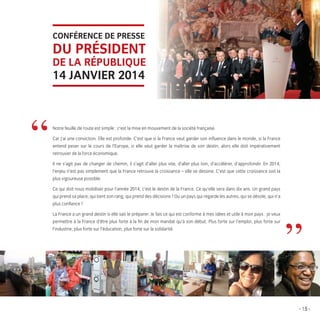 CONFÉRENCE DE PRESSE

DU PRÉSIDENT
DE LA RÉPUBLIQUE

14 JANVIER 2014

t

”

s

Notre feuille de route est simple : c’est la mise en mouvement de la société française.
Car j’ai une conviction. Elle est profonde. C’est que si la France veut garder son inﬂuence dans le monde, si la France
entend peser sur le cours de l’Europe, si elle veut garder la maîtrise de son destin, alors elle doit impérativement
retrouver de la force économique.
Il ne s’agit pas de changer de chemin, il s’agit d’aller plus vite, d’aller plus loin, d’accélérer, d’approfondir. En 2014,
l’enjeu n’est pas simplement que la France retrouve la croissance – elle se dessine. C’est que cette croissance soit la
plus vigoureuse possible.
Ce qui doit nous mobiliser pour l’année 2014, c’est le destin de la France. Ce qu’elle sera dans dix ans. Un grand pays
qui prend sa place, qui tient son rang, qui prend des décisions ? Ou un pays qui regarde les autres, qui se désole, qui n’a
plus conﬁance ?
La France a un grand destin si elle sait le préparer. Je fais ce qui est conforme à mes idées et utile à mon pays : je veux
permettre à la France d’être plus forte à la ﬁn de mon mandat qu’à son début. Plus forte sur l’emploi, plus forte sur
l’industrie, plus forte sur l’éducation, plus forte sur la solidarité.

”
- 15 -

LB.indd 15

16/01/14 10:56

 