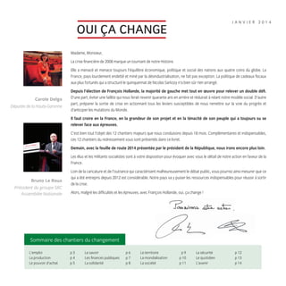 JANVIER 2014

OUI ÇA CHANGE
Madame, Monsieur,
La crise ﬁnancière de 2008 marque un tournant de notre Histoire.
Elle a menacé et menace toujours l’équilibre économique, politique et social des nations aux quatre coins du globe. La
France, pays lourdement endetté et miné par la désindustrialisation, ne fait pas exception. La politique de cadeaux ﬁscaux
aux plus fortunés qui a structuré le quinquennat de Nicolas Sarkozy n’a bien sûr rien arrangé.

Carole Delga
Députée de la Haute-Garonne

Depuis l’élection de François Hollande, la majorité de gauche met tout en œuvre pour relever un double déﬁ.
D’une part, éviter une faillite qui nous ferait revenir quarante ans en arrière et réduirait à néant notre modèle social. D’autre
part, préparer la sortie de crise en actionnant tous les leviers susceptibles de nous remettre sur la voie du progrès et
d’anticiper les mutations du Monde.
Il faut croire en la France, en la grandeur de son projet et en la ténacité de son peuple qui a toujours su se
relever face aux épreuves.
C’est bien tout l’objet des 12 chantiers majeurs que nous conduisons depuis 18 mois. Complémentaires et indispensables,
ces 12 chantiers du redressement vous sont présentés dans ce livret.
Demain, avec la feuille de route 2014 présentée par le président de la République, nous irons encore plus loin.
Les élus et les militants socialistes sont à votre disposition pour évoquer avec vous le détail de notre action en faveur de la
France.

Bruno Le Roux
Président du groupe SRC
Assemblée Nationale

Loin de la caricature et de l’outrance qui caractérisent malheureusement le débat public, vous pourrez ainsi mesurer que ce
qui a été entrepris depuis 2012 est considérable. Notre pays va y puiser les ressources indispensables pour réussir à sortir
de la crise.
Alors, malgré les difﬁcultés et les épreuves, avec François Hollande, oui, ça change !

Sommaire des chantiers du changement
L’emploi
La production
Le pouvoir d’achat

1.indd 6

p3
p4
p5

Le savoir
Les ﬁnances publiques
La solidarité

p6
p7
p8

Le territoire
La mondialisation
La société

p9
p 10
p 11

La sécurité
Le quotidien
L’avenir

p 12
p 13
p 14

16/01/14 18:17

 