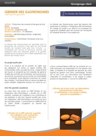 Témoignage client
Activité - Producteur de canards à foie gras du Sud
Ouest
Effectif - 50 salariés
Localisation - Hagetmau (40)
Nombre d’utilisateurs - 17 utilisateurs
Intégrateur - ABI Informatique (Ténor) - Anglet (64)
www.abi64.fr
Problématique - Informatiser l’entreprise suite à sa
création.
Le Grenier des Gastronomes est spécialisé dans la
production de canards à foie gras du Sud Ouest
(confits de canard, foies gras crus, mi-cuits, …).
L’entreprise est connue et reconnue comme une
référence dans son domaine grâce à la grande
qualité de ses produits et leur totale adaptation aux
besoins de chaque client.
Un projet particulier
C’est à la création de la société, en 2009, que
ses dirigeants ont lancé un appel d’offres afin
d’informatiser cette nouvelle structure. L’objectif était
de trouver un progiciel qui soit capable de gérer la
totalité des activités de l’entreprise, de la production
aux achats, en passant par les ventes, la comptabilité
et la traçabilité. Autre élément important du cahier
des charges, l’outil devait être en mesure de gérer du
poids variable, obligatoire lorsque l’on vend du cru.
Une très grande souplesse
Le choix final s’est porté sur l’ERP Divalto et son
intégrateur ABI informatique. « Divalto est un ERP
puissant, capable de s’adapter à nos contraintes et
qui présente un très bon rapport qualité prix. Avec
son intégrateur, ABI Informatique, le courant est tout
de suite bien passé. » commentent M. MERCUSOT et
M. SAINT JOURS, co-gérants du Grenier des
Gastronomes.
Le Grenier des Gastronomes avait des besoins très
particuliers à satisfaire. L’intégrateur ABI Informatique
en charge du projet a pu grâce à la souplesse du
logiciel le modéliser selon les souhaits de l’entreprise
et l’adapter finement à ses exigences.
« Nous commercialisons 85% de nos produits en cru.
Cela nécessite une organisation et une gestion sans
faille. La fiabilité et la rapidité de réponse de notre
logiciel de gestion sont donc primordiales. Divalto
est un bon outil. Les informations sont facilement
collectées et synthétisées. Il est simple à utiliser,
puissant et adaptable. » conclut M. MERCUSOT.
GRENIER DES GASTRONOMES
L’ERP des fins gourmets
INDUSTRIE
« Divalto est un ERP puissant, capable
de s’adapter à nos contraintes
et qui présente un très bon
rapport qualité prix. »
« Divalto est un bon outil. Les informations
sont facilement collectées
et synthétisées. Il est simple à utiliser,
puissant et adaptable. »
 
