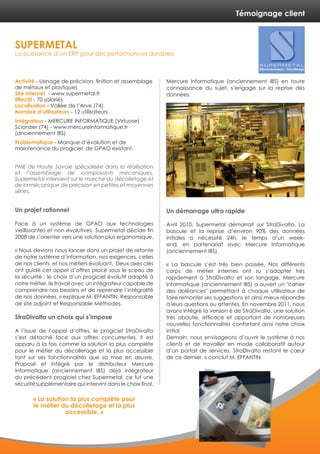 Témoignage client
Activité - Usinage de précision, finition et assemblage
de métaux et plastiques
Site internet - www.supermetal.fr
Effectif - 70 salariés
Localisation - Vallée de l’Arve (74)
Nombre d’utilisateurs - 12 utilisateurs
Intégrateur - MERCURE INFORMATIQUE (Virtuose)
Scionzier (74) - www.mercureinformatique.fr
(anciennement IBS)
Problématique - Manque d’évolution et de
maintenance du progiciel de GPAO existant.
PME de Haute Savoie spécialisée dans la réalisation
et l’assemblage de composants mécaniques,
Supermetal intervient sur le marché du décolletage et
de la mécanique de précision en petites et moyennes
séries.
Un projet rationnel
Face à un système de GPAO aux technologies
vieillissantes et non évolutives, Supermetal décide fin
2008 de s’orienter vers une solution plus ergonomique.
« Nous devions nous lancer dans un projet de refonte
de notre système d’information, nos exigences, celles
de nos clients et nos métiers évoluant. Deux axes clés
ont guidé cet appel d’offres placé sous le sceau de
la sécurité : le choix d’un progiciel évolutif adapté à
notre métier, le travail avec un intégrateur capable de
comprendre nos besoins et de reprendre l’intégralité
de nos données. » explique M. EFFANTIN, Responsable
de site adjoint et Responsable Méthodes.
StraDivalto un choix qui s’impose
A l’issue de l’appel d’offres, le progiciel StraDivalto
s’est détaché face aux offres concurrentes. Il est
apparu à la fois comme la solution la plus complète
pour le métier du décolletage et la plus accessible
tant sur ses fonctionnalités que sa mise en œuvre.
Proposé et intégré par le distributeur Mercure
Informatique (anciennement IBS) déjà intégrateur
du précédent progiciel chez Supermetal, ce fut une
sécurité supplémentaire qui intervint dans le choix final.
Mercure Informatique (anciennement IBS) en toute
connaissance du sujet, s’engage sur la reprise des
données.
Un démarrage ultra rapide
Avril 2010, Supermetal démarrait sur StraDivalto. La
bascule et la reprise d’environ 90% des données
initiales a nécessité 24h, le temps d’un week-
end, en partenariat avec Mercure Informatique
(anciennement IBS).
« La bascule s’est très bien passée. Nos différents
corps de métier internes ont su s’adapter très
rapidement à StraDivalto et son langage. Mercure
Informatique (anciennement IBS) a ouvert un "cahier
des doléances" permettant à chaque utilisateur de
faire remonter ses suggestions et ainsi mieux répondre
à leurs questions ou attentes. En novembre 2011, nous
avons intégré la version 6 de StraDivalto, une solution
très aboutie, efficace et apportant de nombreuses
nouvelles fonctionnalités confortant ainsi notre choix
initial.
Demain, nous envisageons d’ouvrir le système à nos
clients et de travailler en mode collaboratif autour
d’un portail de services, StraDivalto restant le cœur
de ce dernier. » conclut M. EFFANTIN.
SUPERMETAL
La puissance d’un ERP pour des performances durables
« La solution la plus complète pour
le métier du décolletage et la plus
accessible. »
 