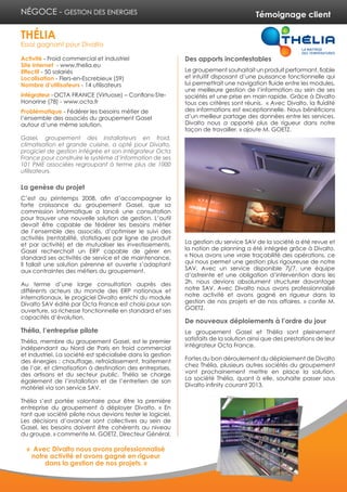 Témoignage client
Activité - Froid commercial et industriel
Site internet - www.thelia.eu
Effectif - 50 salariés
Localisation - Flers-en-Escrebieux (59)
Nombre d’utilisateurs - 14 utilisateurs
Intégrateur -OCTA FRANCE (Virtuose) – Conflans-Ste-
Honorine (78) - www.octa.fr
Problématique - Fédérer les besoins métier de
l’ensemble des associés du groupement Gasel
autour d’une même solution.
Gasel, groupement des installateurs en froid,
climatisation et grande cuisine, a opté pour Divalto,
progiciel de gestion intégrée et son intégrateur Octa
France pour construire le système d’information de ses
101 PME associées regroupant à terme plus de 1000
utilisateurs.
La genèse du projet
C’est au printemps 2008, afin d’accompagner la
forte croissance du groupement Gasel, que sa
commission informatique a lancé une consultation
pour trouver une nouvelle solution de gestion. L’outil
devait être capable de fédérer les besoins métier
de l’ensemble des associés, d’optimiser le suivi des
activités (rentabilité, statistiques par ligne de produit
et par activité) et de mutualiser les investissements.
Gasel recherchait un ERP capable de gérer en
standard ses activités de service et de maintenance.
Il fallait une solution pérenne et ouverte s’adaptant
aux contraintes des métiers du groupement.
Au terme d’une large consultation auprès des
différents acteurs du monde des ERP nationaux et
internationaux, le progiciel Divalto enrichi du module
Divalto SAV édité par Octa France est choisi pour son
ouverture, sa richesse fonctionnelle en standard et ses
capacités d’évolution.
Thélia, l’entreprise pilote
Thélia, membre du groupement Gasel, est le premier
indépendant au Nord de Paris en froid commercial
et industriel. La société est spécialisée dans la gestion
des énergies : chauffage, refroidissement, traitement
de l’air, et climatisation à destination des entreprises,
des artisans et du secteur public. Thélia se charge
également de l’installation et de l’entretien de son
matériel via son service SAV.
Thélia s’est portée volontaire pour être la première
entreprise du groupement à déployer Divalto. « En
tant que société pilote nous devions tester le logiciel.
Les décisions d’avancer sont collectives au sein de
Gasel, les besoins doivent être cohérents au niveau
du groupe. » commente M. GOETZ, Directeur Général.
Des apports incontestables
Le groupement souhaitait un produit performant, fiable
et intuitif disposant d’une puissance fonctionnelle qui
lui permettrait une navigation fluide entre les modules,
une meilleure gestion de l’information au sein de ses
sociétés et une prise en main rapide. Grâce à Divalto
tous ces critères sont réunis. « Avec Divalto, la fluidité
des informations est exceptionnelle. Nous bénéficions
d’un meilleur partage des données entre les services.
Divalto nous a apporté plus de rigueur dans notre
façon de travailler. » ajoute M. GOETZ.
La gestion du service SAV de la société a été revue et
la notion de planning a été intégrée grâce à Divalto.
« Nous avons une vraie traçabilité des opérations, ce
qui nous permet une gestion plus rigoureuse de notre
SAV. Avec un service disponible 7j/7, une équipe
d’astreinte et une obligation d’intervention dans les
2h, nous devions absolument structurer davantage
notre SAV. Avec Divalto nous avons professionnalisé
notre activité et avons gagné en rigueur dans la
gestion de nos projets et de nos affaires. » confie M.
GOETZ.
De nouveaux déploiements à l’ordre du jour
Le groupement Gasel et Thélia sont pleinement
satisfaits de la solution ainsi que des prestations de leur
intégrateur Octa France.
Fortes du bon déroulement du déploiement de Divalto
chez Thélia, plusieurs autres sociétés du groupement
vont prochainement mettre en place la solution.
La société Thélia, quant à elle, souhaite passer sous
Divalto infinity courant 2013.
THÉLIA
Essai gagnant pour Divalto
NÉGOCE - GESTION DES ENERGIES
« Avec Divalto nous avons professionnalisé
notre activité et avons gagné en rigueur
dans la gestion de nos projets. »
 