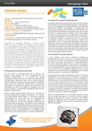 Témoignage client 
Activité - Spécialiste dans le domaine de l’injection 
plastique 
Site internet - www.mora-int.com 
Effectif - 300 salariés 
Localisation - Chambost-Allières (69) 
Implantations - Filiales au Portugal (MORA LDA), 
en Roumanie (MORA IPR) et en Tunisie (MORA Tunisie) 
Nombre d’utilisateurs - 70 utilisateurs 
Intégrateur - GROUPE PROG’INFO (Virtuose) - Gémenos (13) 
www.proginfo.fr 
Problématique - Rationaliser l’ensemble des activités 
de l’entreprise grâce à une solution unique. 
Spécialiste de l’injection plastique, le groupe Mora 
définit, conçoit et fabrique en grande série des pièces 
en matière plastique pour les entreprises des domaines 
de l’automobile, de l’électrique, de l’électronique, du 
médical, de la cosmétique et du packaging. Grâce à 
cette activité de sous-traitance, véritable fer de lance de 
son développement, le groupe s’illustre en France et à 
l’international, notamment au Portugal et en Roumanie où 
il est un acteur important dans le secteur automobile. Mora 
accroît continuellement ses capacités de conception 
pour répondre aux demandes les plus techniques et les 
plus larges sur des secteurs diversifiés et exigeants. Depuis 
2010, avec la conquête de nouveaux marchés tels que la 
cosmétique, le groupe étend son expertise à la décoration. 
Il intègre des compétences spécialisées relatives aux 
finitions et aux marquages des pièces. 
D’importants besoins fonctionnels 
En 2010, face à l’obsolescence de sa solution de 
gestion, Mora décide de revoir l’intégralité de son 
système d’information. « Le nouvel outil devait 
rationaliser l’ensemble de nos activités. Une quarantaine 
d’applications dialoguait avec notre ancien système. 
Nous souhaitions trouver une solution unique capable de 
gérer toutes nos activités et de répondre à nos besoins 
notamment en termes de gestion de production, de 
traçabilité, de CBN et de gestion à l’affaire pour notre 
bureau d’étude. » commente M. DEFORGE, Directeur des 
Systèmes d’Information. 
Après un large appel d’offres mettant en concurrence 
les plus importantes solutions de gestion du marché, 
c’est l’ERP Divalto qui est retenu. « La large couverture 
fonctionnelle de l’outil ainsi que les compétences 
commerciales et techniques de son intégrateur, le 
groupe Prog’info, ont été des éléments déclencheurs 
dans notre prise de décision. Les relations avec le groupe 
Prog’info se sont immédiatement bien passées, en toute 
transparence et une relation de confiance s’est instaurée. 
De plus, Divalto offrait également la possibilité d’être 
déployé de façon indépendante sur nos différents sites 
mais avec un reporting commun. » confie M. DEFORGE. 
Un projet d’envergure internationale 
Le projet a débuté en octobre 2010 avec la mise en place 
de la solution au sein de la filiale portugaise. Le site français, 
quant à lui, est équipé des modules Gestion Commerciale, 
Production, Affaire, Comptabilité et Règlements de 
Divalto depuis début 2012. Divalto intervient dans toutes 
les activités de l’entreprise, de la gestion des commandes 
par EDI en passant par la prévision des commandes 
fournisseurs et des achats pour la fabrication des pièces, 
les ordres de fabrication, la réception des commandes, 
la validation qualité, la gestion du stock, la remontée 
comptable, la saisie du coût de revient en atelier et la 
facturation. Avec le module Divalto Affaire, Mora peut 
désormais saisir les temps passés et établir les bilans des 
temps prévus et passés. Les capacités de personnalisation 
de Divalto ont permis à la société d’adapter finement la 
solution à ses besoins particuliers tels que la gestion des 
moules avec empreinte dans les fiches article, la gestion 
des commandes ouvertes et l’EDI. 
Une réussite à tous les niveaux 
« Avec Divalto, nous avons nettement amélioré le 
pilotage de nos usines. Nous avons une meilleure visibilité 
sur nos stocks ce qui nous permet de mieux anticiper et 
de faire davantage de prévisions. L’homogénéisation 
de notre système de gestion nous a permis de gagner 
un temps considérable lors de recherches d’information 
et ces dernières circulent mieux entre les services. Nous 
avons aussi noté une meilleure maîtrise de nos prix de 
revient et une augmentation considérable de la qualité 
de nos données. » commente M. DEFORGE. 
La réussite de ce projet est également due à une étroite 
collaboration entre Mora et son intégrateur, le groupe 
Prog’info. « Nous avons démarré tous les modules en 
même temps, notre activité nécessite que nous travaillions 
en flux tendus, notamment pour l’automobile. Nous 
avions des contraintes de temps car nos usines tournent 
en 3x8 et nous avions peu de périodes dans l’année où 
nous pouvions stopper l’activité pour déployer le produit. 
Le groupe Prog’info a respecté nos délais et les projets 
ont débuté aux dates prévues. C’est très appréciable, et 
c’était un impératif. » ajoute M. DEFORGE. 
Après un déploiement et une utilisation réussie au sein 
de ses filiales portugaise et française, Mora souhaite 
désormais équiper sa structure roumaine de Divalto. 
Satisfait du logiciel et de ses capacités, le groupe désire 
également déployer de nouveaux modules tels que le 
CRM et la Qualité. 
GROUPE MORA 
Une puissance industrielle décuplée avec Divalto 
INDUSTRIE 
« Avec Divalto, nous avons une meilleure 
visibilité sur nos stocks ce qui nous 
permet de mieux anticiper. » 
 