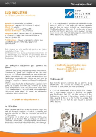Témoignage client 
Activité - Sous-traitance industrielle 
Site internet - www.sud-industrie-service.com 
Effectif - 25 salariés 
Localisation - Annecy et Villaz (74) 
Nombre d’utilisateurs - 23 utilisateurs 
Intégrateur - MERCURE INFORMATIQUE (Virtuose) 
Scionzier (74) - www.mercureinformatique.fr 
(anciennement IBS) 
Problématique - Trouver un progiciel adapté aux 
spécificités de son métier pour gagner en 
performance. 
Sud Industrie est une société de services en milieu 
industriel créée en 1960. 
Contrairement aux autres entreprises industrielles et 
du décolletage, Sud Industrie est spécialisée dans la 
gestion de sous-traitants et le négoce de fournitures 
industrielles. 
Une entreprise industrielle pas comme les 
autres 
Le métier de Sud Industrie Service est de sélectionner, 
ordonnancer, gérer des composants et des sous-traitants 
pour assurer la livraison de sous-ensembles, 
pièces mécaniques et autres articles nécessaires aux 
fabrications industrielles des clients qui sont pour la 
plupart d’importants équipementiers automobiles de 
rang 1. 
N’ayant pas d’activité de fabrication à proprement 
parlé, la société n’investit pas comme les autres 
dans d’importants outils de production mais dans 
l’outil informatique qui se doit d’être particulièrement 
performant pour gérer et suivre les différentes 
opérations de sous-traitance. 
Un ERP métier 
Après plusieurs expériences insatisfaisantes avec des 
logiciels de gestion qui se sont avérés inadaptés, Sud 
Industrie décide en 2006 de refondre son système 
d’information. 
L’entreprise fait le choix d’un progiciel métier, plus 
adapté à ses besoins très spécifiques et ceci en 
standard : StraDivalto, l’ERP des métiers de l’industrie 
et de la sous-traitance mécanique et du décolletage. 
« L’outil informatique a une grande importance dans 
notre société car notre valeur ajoutée est générée 
par le flux de notre activité de sous-traitance. 
StraDivalto répond très bien à nos besoins et gère 
parfaitement cette partie-là. Après plusieurs échecs, 
nous avons enfin trouvé le bon progiciel. » commente 
Mme BISSEUX, DG de Sud Industrie. 
Un bilan positif 
Sud Industrie gère l’ensemble de ses activités avec 
StraDivalto : les achats, les ventes, la qualité, le 
contrôle, la facturation, les inter-opérations, … 
« Chaque étape dans la fabrication d’un produit, 
de la commande jusqu’à la livraison, est gérée 
par StraDivalto. Cet ERP est très performant. Son 
intégrateur, Mercure Informatique (anciennement 
IBS), quand à lui, a su le mettre en place très 
rapidement. Ils ont fait du bon travail. » conclut 
Mme BISSEUX. 
SUD INDUSTRIE 
Un ERP pour gérer la sous-traitance 
INDUSTRIE 
« StraDivalto répond très bien à nos 
besoins. [...] 
Nous avons enfin trouvé le bon 
progiciel. » 
« Cet ERP est très performant. » 
 