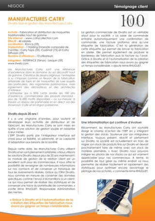 Témoignage client 
Activité - Fabrication et distribution de moquettes 
traditionnelles haut de gamme 
Site internet - www.catrycollection.com 
Effectif - 46 salariés 
Localisation - Roncq (59) 
Implantation - 1 Holding Enneade composée de 
3 entités : Catry Tapis (59), Codimat (75) et Catry 
Diffusion (59) 
Nombre d’utilisateurs - 10 utilisateurs 
Intégrateur - INTERFACE (Ténor) - Lesquin (59) 
www.ifweb.com 
Les Manufactures Catry sont une référence 
d’excellence dans le domaine du sol décoratif haut 
de gamme. Créatrice de dessins originaux, l’entreprise 
a su s’imposer comme un fleuron de la fabrication 
artisanale de tapis et de moquettes de luxe auprès 
des particuliers, des organismes patrimoniaux, mais 
également des décorateurs et des architectes 
d’intérieur. 
L’entreprise qui a fêté cette année ses 100 ans 
d’existence, commercialise des produits standard - 
plus de 16 000 motifs disponibles – ou sur-mesure, à 
travers un réseau de partenaires et en direct via des 
showroom à Lille et en région parisienne. 
Divalto depuis 20 ans ! 
Il y a une vingtaine d’années, pour soutenir et 
développer leurs activités de distributeur et de 
fabricant, les Manufactures Catry se sont mises en 
quête d’une solution de gestion souple et adaptée 
à leur métier. 
L’ERP Divalto porté par l’intégrateur Interface est 
choisi pour sa fiabilité, sa pérennité, et sa capacité 
d’adaptation aux besoins de la société. 
Depuis cette date, les Manufactures Catry utilisent 
Divalto et en sont pleinement satisfaites. « Nous utilisons 
les solutions Divalto depuis plus de 20 ans maintenant ! 
Le module de gestion de la relation client est un 
excellent outil pour les commerciaux. Il nous offre la 
possibilité de renseigner de nombreuses informations 
sur nos contacts et de conserver un historique de 
tous les évènements réalisés. Grâce au CRM Divalto, 
nous sommes en mesure de conserver des données 
spécifiques comme l’envoi d’échantillons à un client, 
ce qui nous permet de réaliser des statistiques et de 
conserver une trace du portefeuille de commandes. » 
confie Mme RHUGUET, Responsable Administration 
des Ventes. 
La gestion commerciale de Divalto est un véritable 
atout pour la société. « La saisie de commande 
entraîne automatiquement une confirmation de 
commande, une facture proforma ainsi qu’une 
étiquette de fabrication. C’est la génération de 
cette étiquette qui permet de lancer la fabrication 
en atelier. Elle permet également de produire le 
bordereau de fabrication puis la facture ou l’avoir. 
Grâce à Divalto et à l’automatisation de la création 
des étiquettes de fabrication nous avons pu gagner 
un temps considérable. » ajoute Mme RHUGUET. 
Une informatisation qui continue d’évoluer 
Récemment, les Manufactures Catry ont souhaité 
élargir le champ d’action de l’ERP en y intégrant 
la gestion des stocks. Soutenue par son intégrateur 
Interface, toujours présent, réactif et performant 
sur Divalto, la société est actuellement en train de 
migrer son stock de produits finis sur Divalto et devrait 
prochainement faire de même avec son stock de 
matières premières. « Avec Divalto nous pouvons 
intégrer les photos de nos stocks ce qui est vraiment 
appréciable pour nos commerciaux. A terme, la 
possibilité de tout gérer au même endroit va nous 
permettre de réaliser facilement et rapidement des 
statistiques pour optimiser encore davantage le 
pilotage de nos activités. » commente Mme RHUGUET. 
MANUFACTURES CATRY 
Divalto tisse la gestion des Manufactures Catry 
NEGOCE 
« Grâce à Divalto et à l’automatisation de la 
création des étiquettes de fabrication nous 
avons pu gagner un temps considérable. » 
 