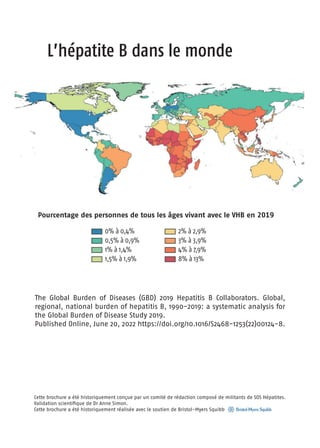 L’hépatite B dans le monde
Cette brochure a été historiquement conçue par un comité de rédaction composé de militants de SOS Hépatites.
Validation scientifique de Dr Anne Simon.
Cette brochure a été historiquement réalisée avec le soutien de Bristol-Myers Squibb
The Global Burden of Diseases (GBD) 2019 Hepatitis B Collaborators. Global,
regional, national burden of hepatitis B, 1990-2019: a systematic analysis for
the Global Burden of Disease Study 2019.
Published Online, June 20, 2022 https://doi.org/10.1016/S2468-1253(22)00124-8.
Pourcentage des personnes de tous les âges vivant avec le VHB en 2019
0% à 0,4%
0,5% à 0,9%
1% à 1,4%
1,5% à 1,9%
2% à 2,9%
3% à 3,9%
4% à 7,9%
8% à 13%
 