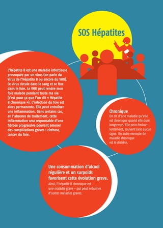 Chronique
On dit d’une maladie qu’elle
est chronique quand elle dure
longtemps. Elle peut évoluer
lentement, souvent sans aucun
signe. Un autre exemple de
maladie chronique
est le diabète.
Une consommation d’alcool
régulière et un surpoids
favorisent cette évolution grave.
Ainsi, l’hépatite B chronique est
une maladie grave - qui peut entraîner
d’autres maladies graves.
S
SO
OS
S H
Hé
ép
pa
at
ti
it
te
es
s
L’hépatite B est une maladie infectieuse
provoquée par un virus (on parle du
Virus de l’Hépatite B ou encore du VHB).
Ce virus circule dans le sang et se fixe
dans le foie. Le VHB peut rendre mon
foie malade pendant toute ma vie
(c’est pour ça que l’on dit « Hépatite
B chronique »). L’infection du foie est
alors permanente. Elle peut entraîner
une inflammation. Dans certains cas,
en l’absence de traitement, cette
inflammation sera responsable d’une
fibrose progressive pouvant amener
des complications graves : cirrhose,
cancer du foie.
 