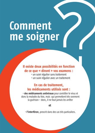 Comment
me soigner
Il existe deux possibilités en fonction
de ce que « diront » vos examens :
• un suivi régulier sans traitement
• un suivi régulier avec un traitement
En cas de traitement,
les médicaments utilisés sont :
• des médicaments antiviraux pour contrôler le virus et
donc la maladie du foie, mais qui permettent très rarement
la guérison - donc, il ne faut jamais les arrêter
• l’interféron, prescrit dans des cas très particuliers.
et
 