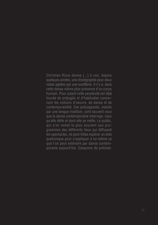 11
Christian Rizzo donne [...] à voir, depuis
quelques années, une chorégraphie pour deux
robes agitées par une soufflerie. Il n’y a, dans
cette danse même plus présence d’un corps
humain. Pour autant cette perplexité est déjà
lourde de préjugés et d’habitudes concer-
nant les notions d’oeuvre, de danse et de
contemporanéité. Ces présupposés, induits
par une longue tradition, sont souvent ceux
que la danse contemporaine interroge, ceux
qu’elle défie et dont elle se méfie. Le public,
qui s’en remet le plus souvent aux pro-
grammes des différents lieux qui diffusent
les spectacles, ne peut hélas espérer un aide
quelconque pour s’expliquer à lui-même ce
que l’on peut entendre par danse contem-
poraine aujourd’hui. Essayons de préciser.
 