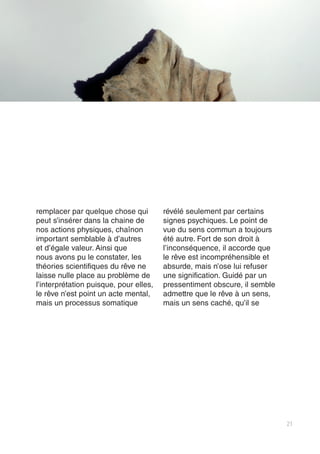 21
remplacer par quelque chose qui
peut s’insérer dans la chaine de
nos actions physiques, chaînon
important semblable à d’autres
et d’égale valeur. Ainsi que
nous avons pu le constater, les
théories scientifiques du rêve ne
laisse nulle place au problème de
l’interprétation puisque, pour elles,
le rêve n’est point un acte mental,
mais un processus somatique
révélé seulement par certains
signes psychiques. Le point de
vue du sens commun a toujours
été autre. Fort de son droit à
l’inconséquence, il accorde que
le rêve est incompréhensible et
absurde, mais n’ose lui refuser
une signification. Guidé par un
pressentiment obscure, il semble
admettre que le rêve à un sens,
mais un sens caché, qu’il se
 