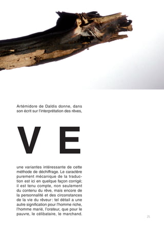 25
Artémidore de Daldis donne, dans
son écrit sur l’interprétation des rêves,
une variantes intéressante de cette
méthode de déchiffrage. Le caractère
purement mécanique de la traduc-
tion est ici en quelque façon corrigé;
il est tenu compte, non seulement
du contenu du rêve, mais encore de
la personnalité et des circonstances
de la vie du rêveur : tel détail a une
autre signification pour l’homme riche,
l’homme marié, l’orateur, que pour le
pauvre, le célibataire, le marchand.
ve
 