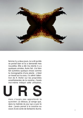 31
femme il y a deux jours, lui a dit qu’elle
se portait bien et lui a demandé mes
nouvelles. Elle a été ma cliente il y a
quelques années. Autre fait. J’ai bien
fait autrefois quelque chose comme
la monographie d’une plante : c’était
un travail sur la coca, il a attiré l’atten-
tion de K. Koller sur les propriétés
anesthésiantes de la cocaïne. J’avais
moi-même indiqué cette utilisation,
mais n’avais pas approfondi la
question. Là dessus, je songe que,
dans la matinée du jour qui a suivi le
rêve j’avais pensé à la cocaïne au
cours d’une sorte de fantasme diurne.
U R S
 