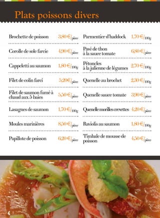 Plats poissons divers
Brochette de poisson

3,80 €/pièce Parmentier d’haddock 1,70 €/100g

Corolle de sole farcie

4,90 €/pièce Pavé de thon
à la sauce tomate

Cappeletti au saumon

1,80 €/100g Pétoncles de légumes 2,70 €/100g
à la julienne

Filet de colin farci

5,20€/pièce Quenelle au brochet

6,80 €/pièce

2,30 €/100g

Filet de saumon fumé à 5,50 €/
pièce Quenelle sauce tomate 3,90 €/pièce
chaud aux 5 baies
Lasagnes de saumon

1,70 €/100g Quenelle morilles crevettes 4,20 €/pièce

Moules marinières

8,50 €/pièce Raviolis au saumon

1,80 €/100g

Papillote de poisson

6,20 €/pièce Timbale de mousse de
poisson

4,50 €/pièce

10

 