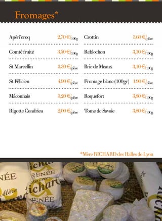 Fromages*
Apéri’croq

2,70 €/100g

Crottin

3,60 €/pièce

Comté fruité

3,50 €/100g

Reblochon

3,10 €/100g

St Marcellin

3,30 €/pièce

Brie de Meaux

3,10 €/100g

St Félicien

4,90 €/pièce

Fromage blanc (100gr) 1,90 €/pièce

Mâconnais

3,20 €/pièce

Roquefort

3,80 €/100g

Rigotte Condrieu

2,00 €/pièce

Tome de Savoie

3,80 €/100g

*Mère RICHARD des Halles de Lyon

11

 