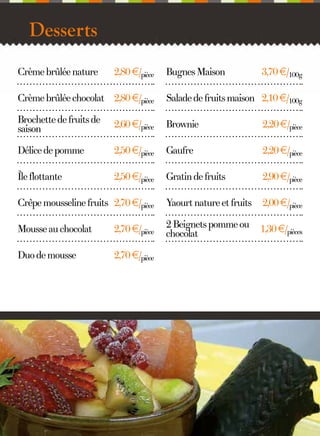Desserts
Crème brûlée nature

2,80 €/pièce

Bugnes Maison

3,70 €/100g

Crème brûlée chocolat 2,80 €/pièce

Salade de fruits maison 2,10 €/100g

Brochette de fruits de
saison

2,60 €/pièce

Brownie

2,20 €/pièce

Délice de pomme

2,50 €/pièce

Gaufre

2,20 €/pièce

Île flottante

2,50 €/pièce

Gratin de fruits

2,90 €/pièce

Crêpe mousseline fruits 2,70 €/pièce

Yaourt nature et fruits

2,00 €/pièce

Mousse au chocolat

2,70 €/pièce

2 Beignets pomme ou
chocolat

1,30 €/pièces

Duo de mousse

2,70 €/pièce

12

 